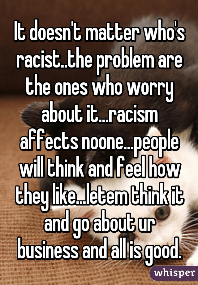 It doesn't matter who's racist..the problem are the ones who worry about it...racism affects noone...people will think and feel how they like...letem think it and go about ur business and all is good.