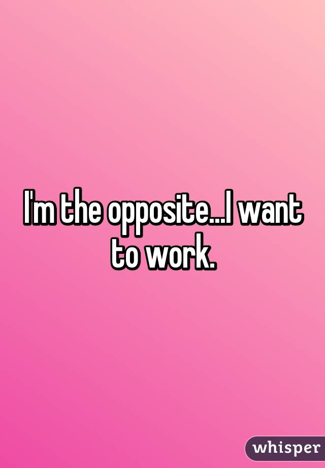 I'm the opposite...I want to work.