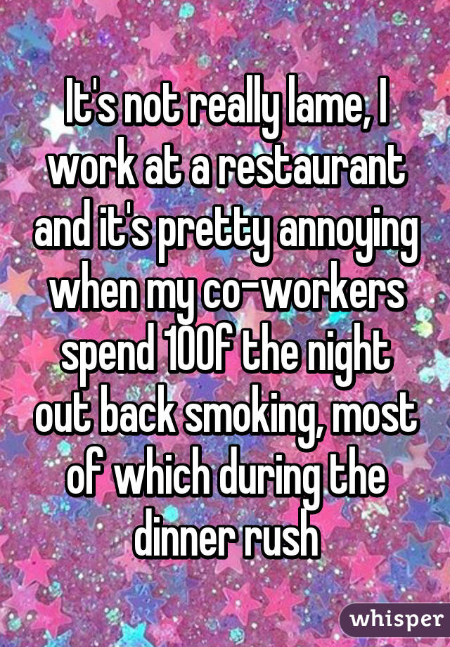 It's not really lame, I work at a restaurant and it's pretty annoying when my co-workers spend 10% of the night out back smoking, most of which during the dinner rush