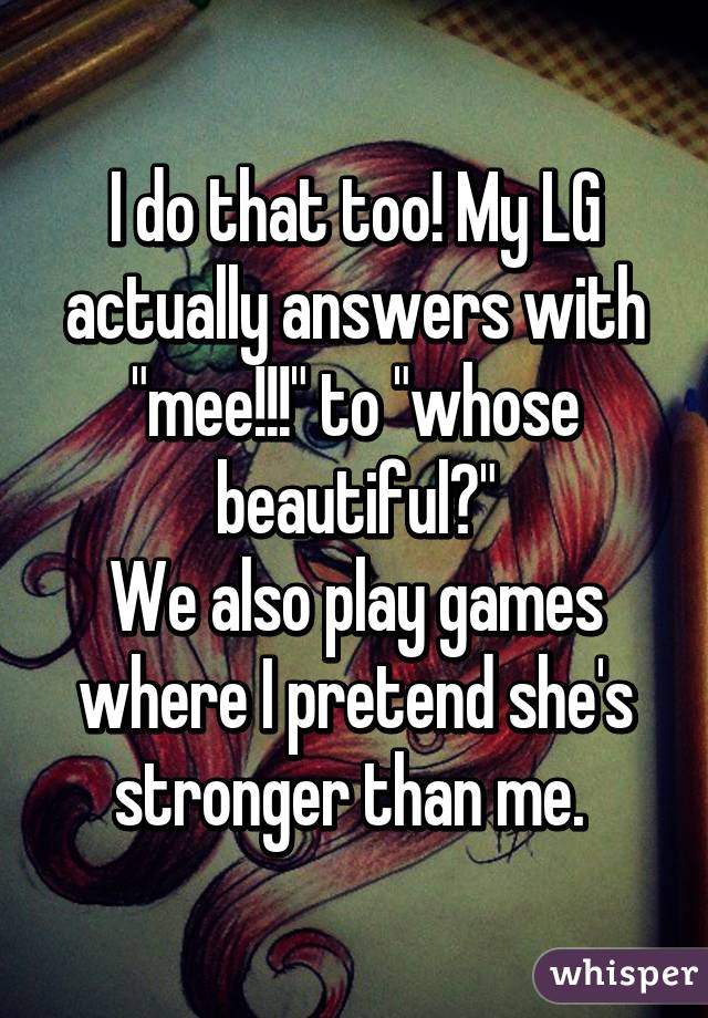 I do that too! My LG actually answers with "mee!!!" to "whose beautiful?"
We also play games where I pretend she's stronger than me. 