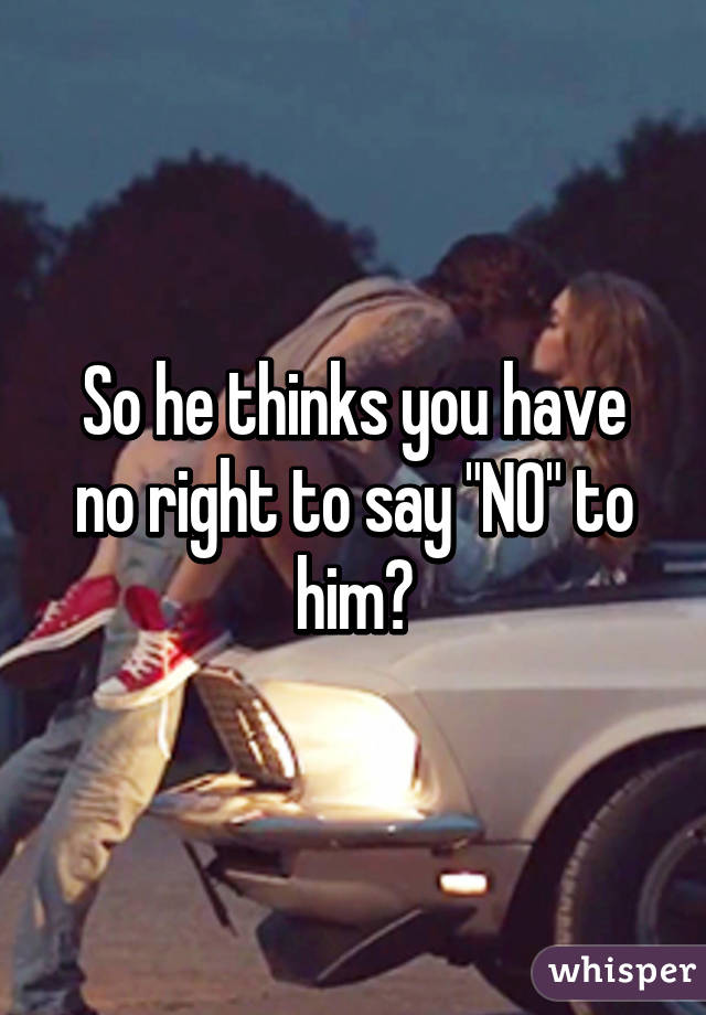 So he thinks you have no right to say "NO" to him?