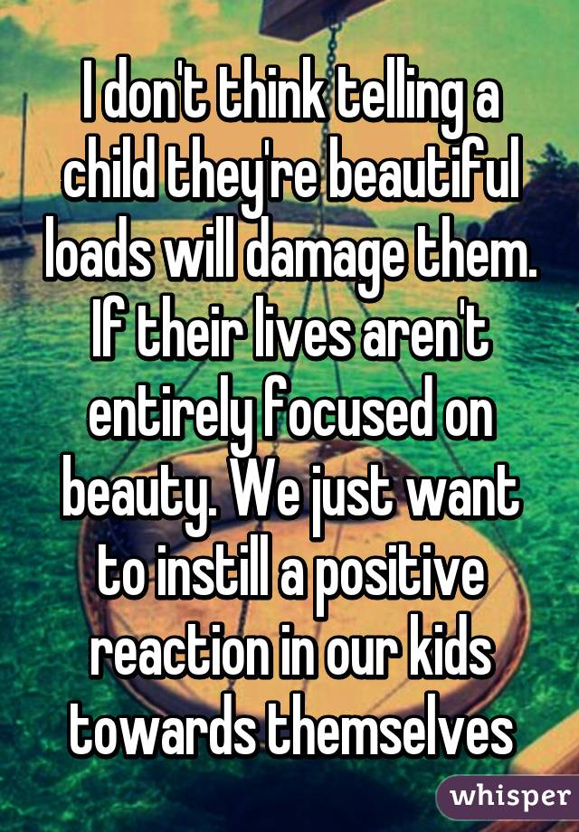 I don't think telling a child they're beautiful loads will damage them. If their lives aren't entirely focused on beauty. We just want to instill a positive reaction in our kids towards themselves