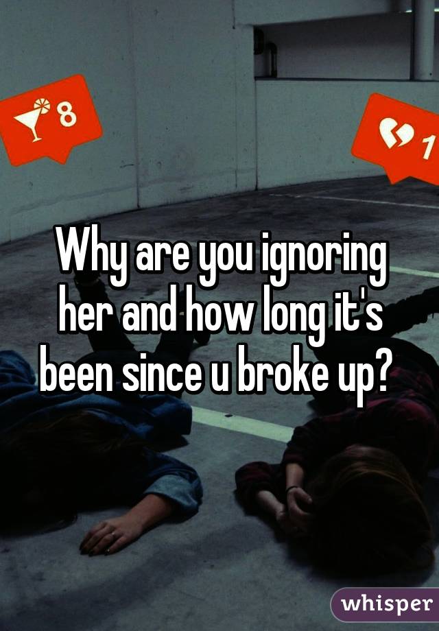 Why are you ignoring her and how long it's been since u broke up? 