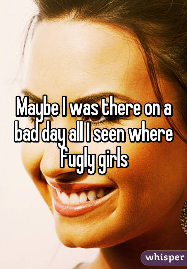 Maybe I was there on a bad day all I seen where fugly girls