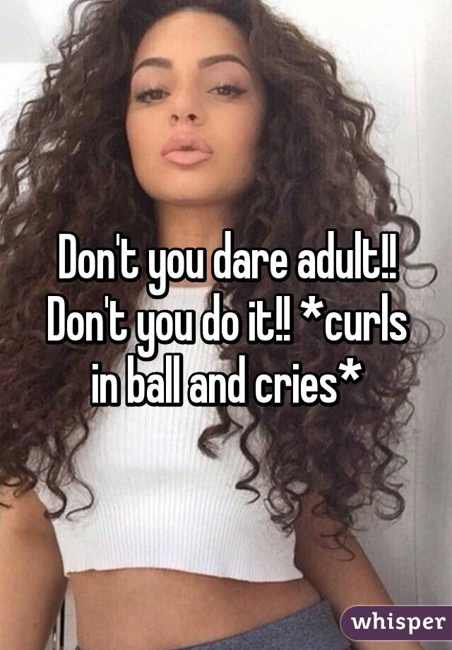 Don't you dare adult!! Don't you do it!! *curls in ball and cries*