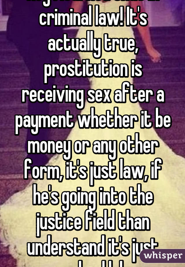 Hey I learned that in criminal law! It's actually true, prostitution is receiving sex after a payment whether it be money or any other form, it's just law, if he's going into the justice field than understand it's just school lol