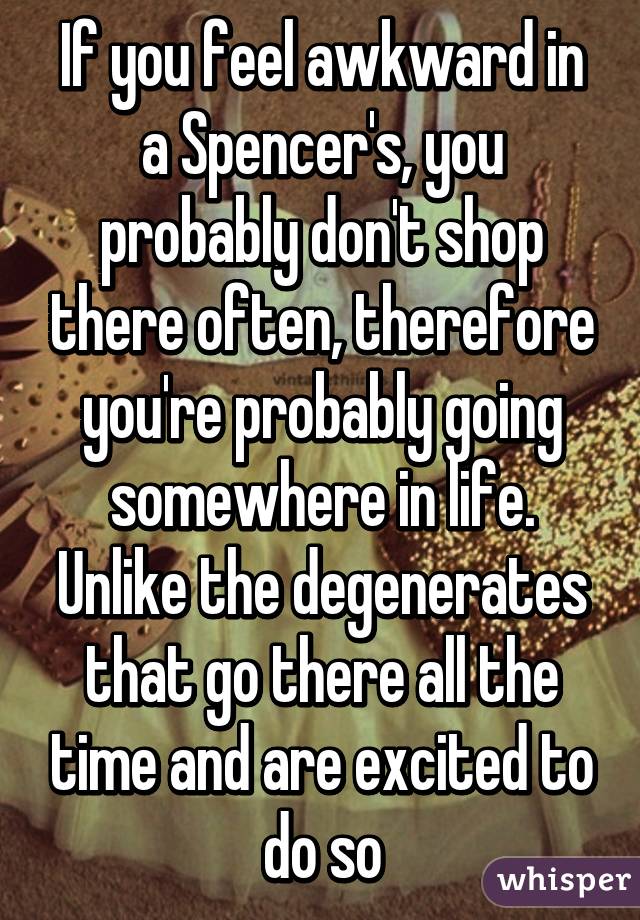 If you feel awkward in a Spencer's, you probably don't shop there often, therefore you're probably going somewhere in life. Unlike the degenerates that go there all the time and are excited to do so