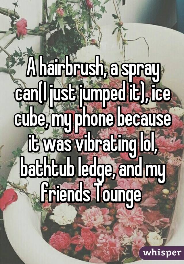 A hairbrush, a spray can(I just jumped it), ice cube, my phone because it was vibrating lol, bathtub ledge, and my friends Tounge 