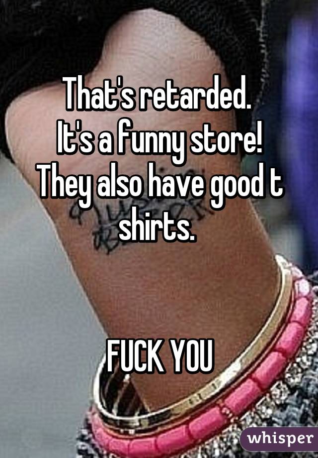 That's retarded. 
It's a funny store!
They also have good t shirts. 


FUCK YOU