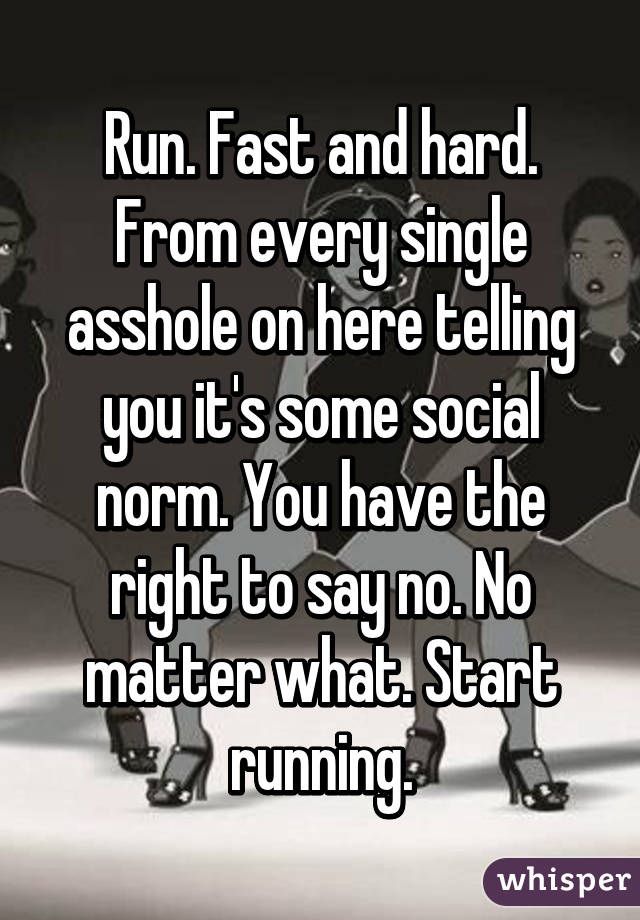 Run. Fast and hard. From every single asshole on here telling you it's some social norm. You have the right to say no. No matter what. Start running.