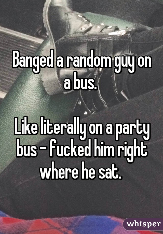 Banged a random guy on a bus. 

Like literally on a party bus - fucked him right where he sat. 