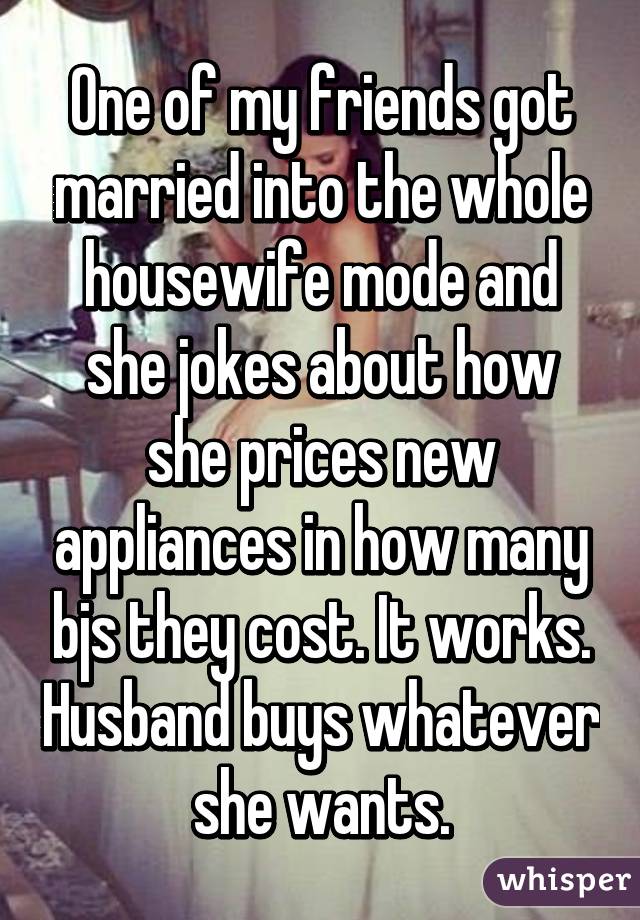 One of my friends got married into the whole housewife mode and she jokes about how she prices new appliances in how many bjs they cost. It works. Husband buys whatever she wants.