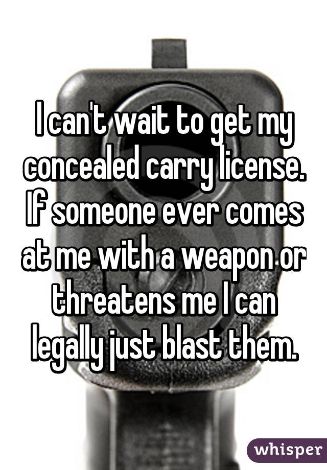 I can't wait to get my concealed carry license. If someone ever comes at me with a weapon or threatens me I can legally just blast them.