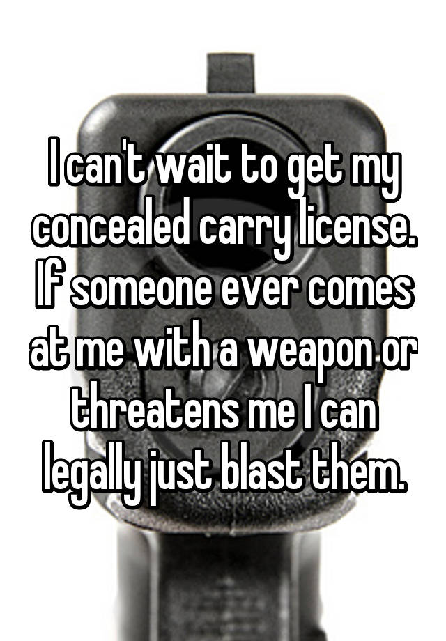 I can't wait to get my concealed carry license. If someone ever comes at me with a weapon or threatens me I can legally just blast them.