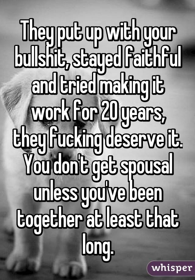 They put up with your bullshit, stayed faithful and tried making it work for 20 years, they fucking deserve it. You don't get spousal unless you've been together at least that long.