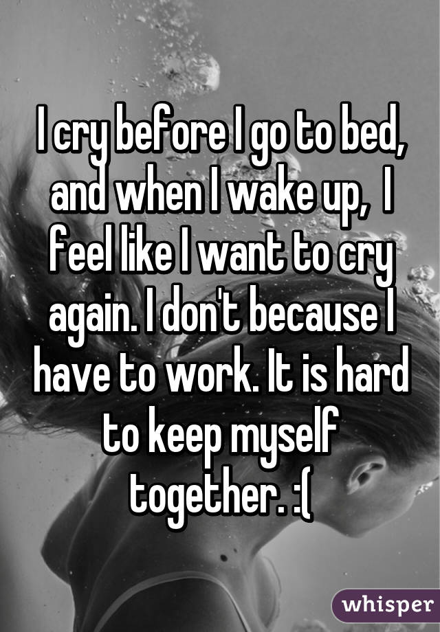 I cry before I go to bed, and when I wake up,  I feel like I want to cry again. I don't because I have to work. It is hard to keep myself together. :(