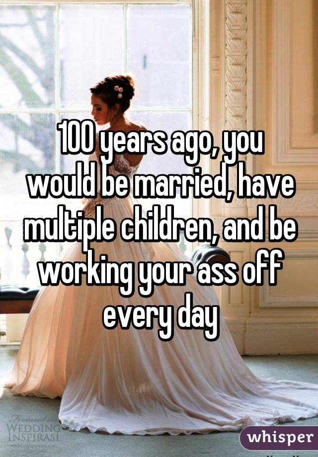 100 years ago, you would be married, have multiple children, and be working your ass off every day