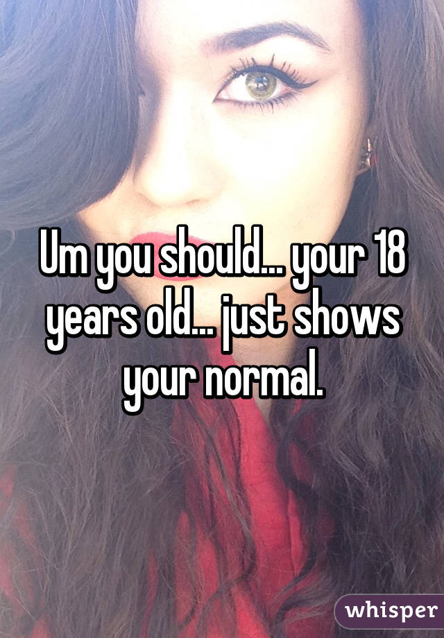 Um you should... your 18 years old... just shows your normal.