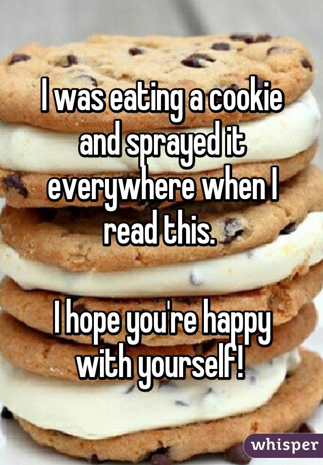 I was eating a cookie and sprayed it everywhere when I read this. 

I hope you're happy with yourself! 