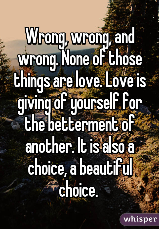 Wrong, wrong, and wrong. None of those things are love. Love is giving of yourself for the betterment of another. It is also a choice, a beautiful choice. 