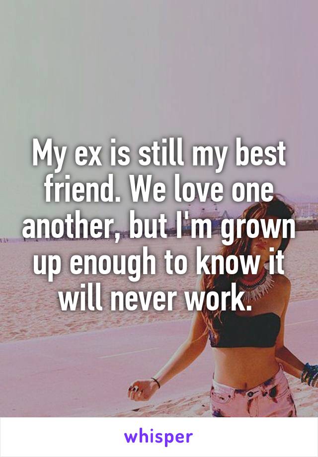 My ex is still my best friend. We love one another, but I'm grown up enough to know it will never work. 