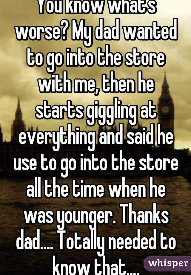 You know what's worse? My dad wanted to go into the store with me, then he starts giggling at everything and said he use to go into the store all the time when he was younger. Thanks dad.... Totally needed to know that....