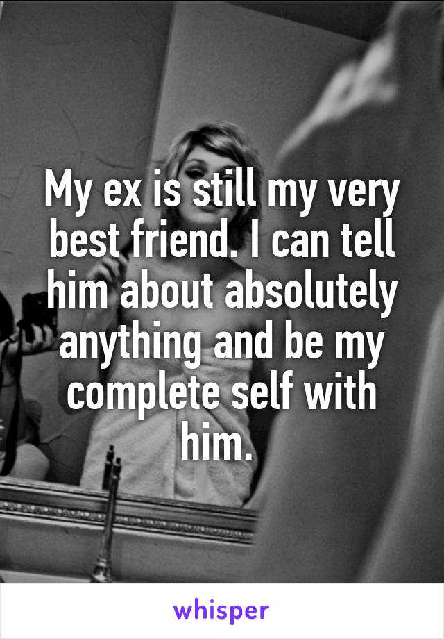 My ex is still my very best friend. I can tell him about absolutely anything and be my complete self with him. 