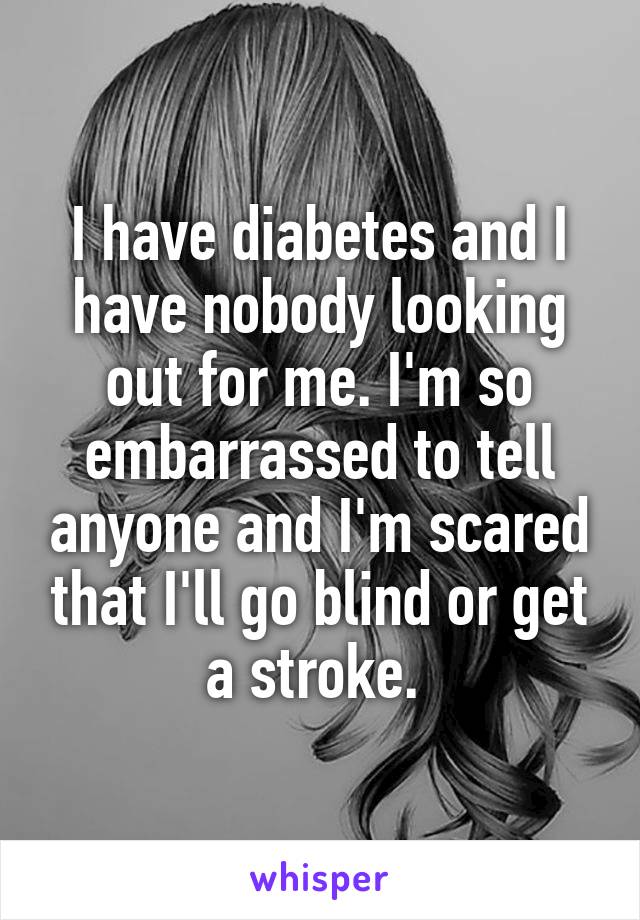 I have diabetes and I have nobody looking out for me. I'm so embarrassed to tell anyone and I'm scared that I'll go blind or get a stroke. 