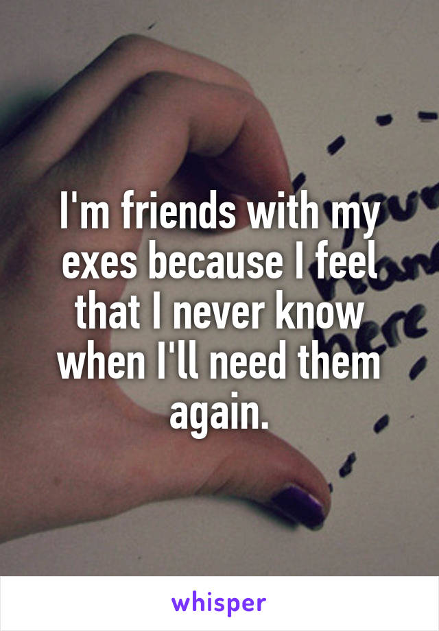 I'm friends with my exes because I feel that I never know when I'll need them again.