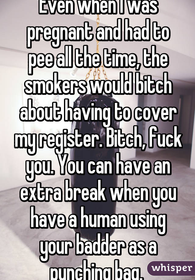 Even when I was pregnant and had to pee all the time, the smokers would bitch about having to cover my register. Bitch, fuck you. You can have an extra break when you have a human using your badder as a punching bag. 