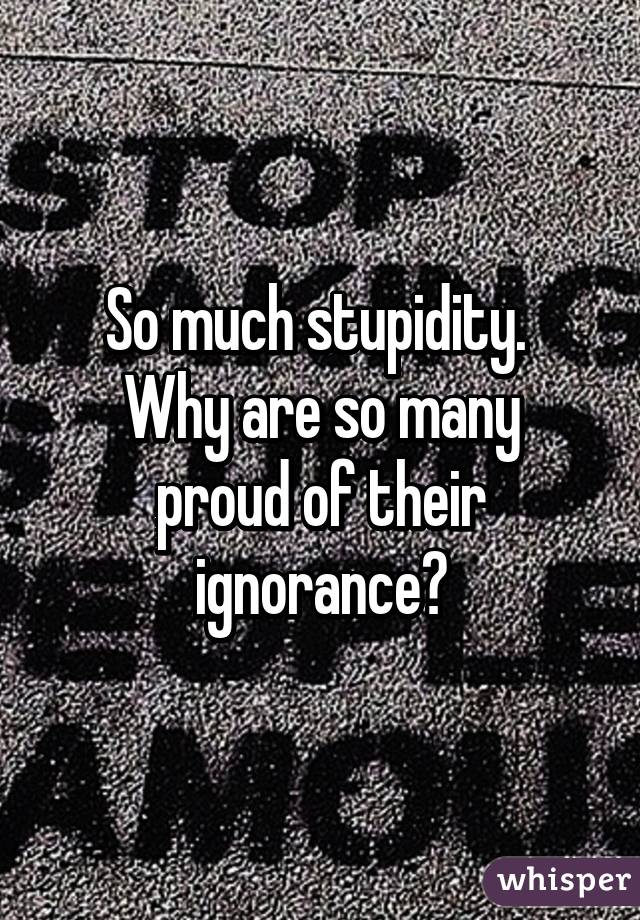 So much stupidity. 
Why are so many proud of their ignorance?