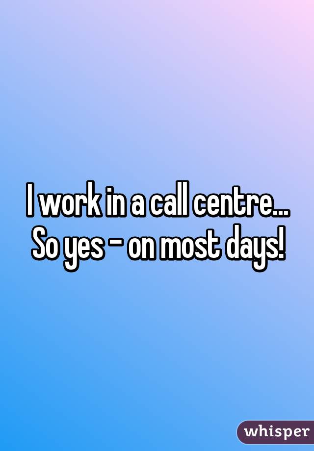 I work in a call centre... So yes - on most days!