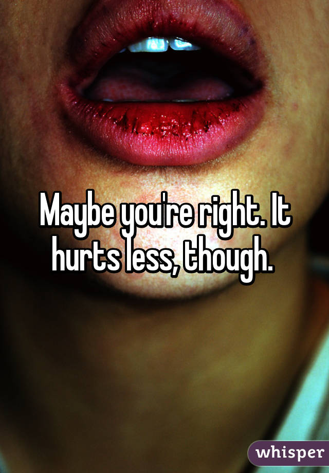 Maybe you're right. It hurts less, though. 