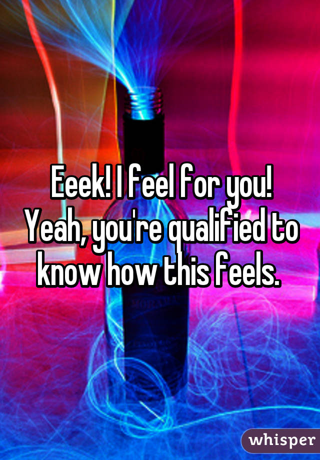 Eeek! I feel for you! Yeah, you're qualified to know how this feels. 