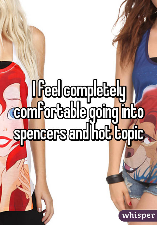 I feel completely comfortable going into spencers and hot topic