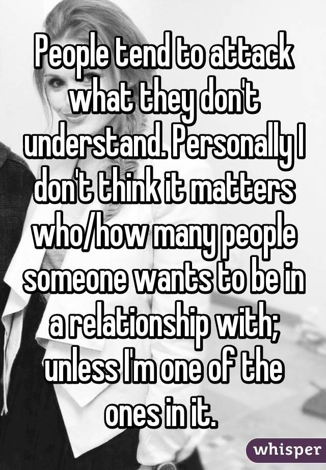 People tend to attack what they don't understand. Personally I don't think it matters who/how many people someone wants to be in a relationship with; unless I'm one of the ones in it. 