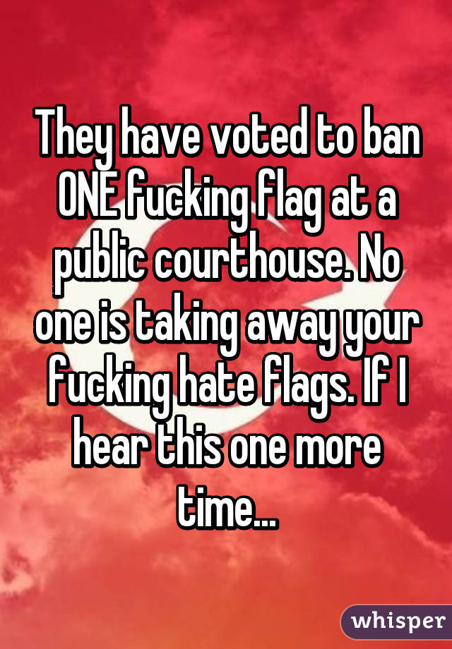 They have voted to ban ONE fucking flag at a public courthouse. No one is taking away your fucking hate flags. If I hear this one more time...