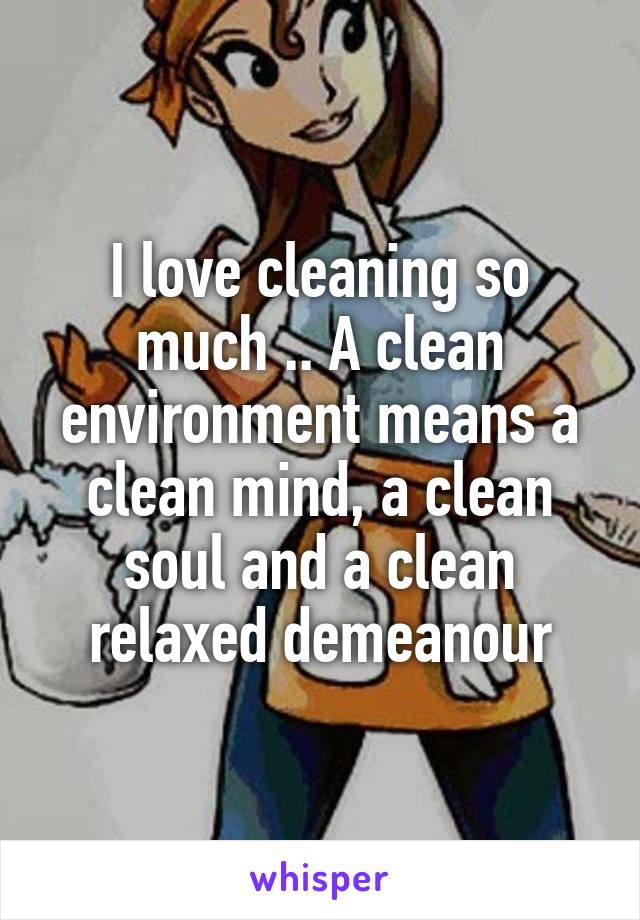 I love cleaning so much .. A clean environment means a clean mind, a clean soul and a clean relaxed demeanour