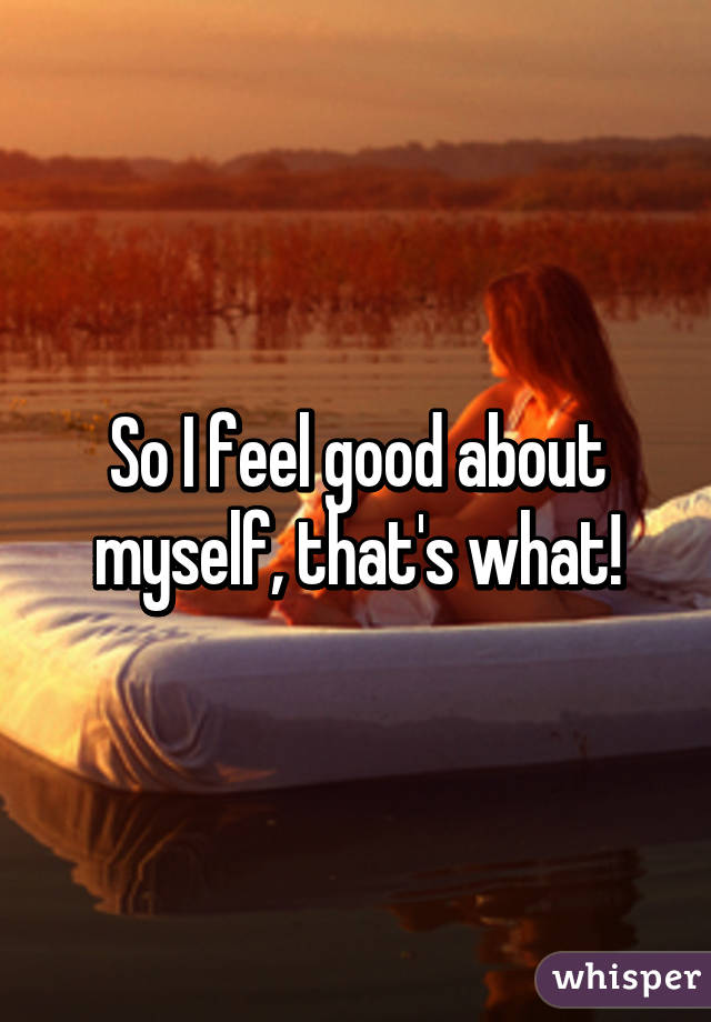 So I feel good about myself, that's what!