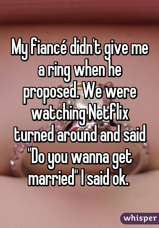 My fiancé didn't give me a ring when he proposed. We were watching Netflix turned around and said "Do you wanna get married" I said ok. 
