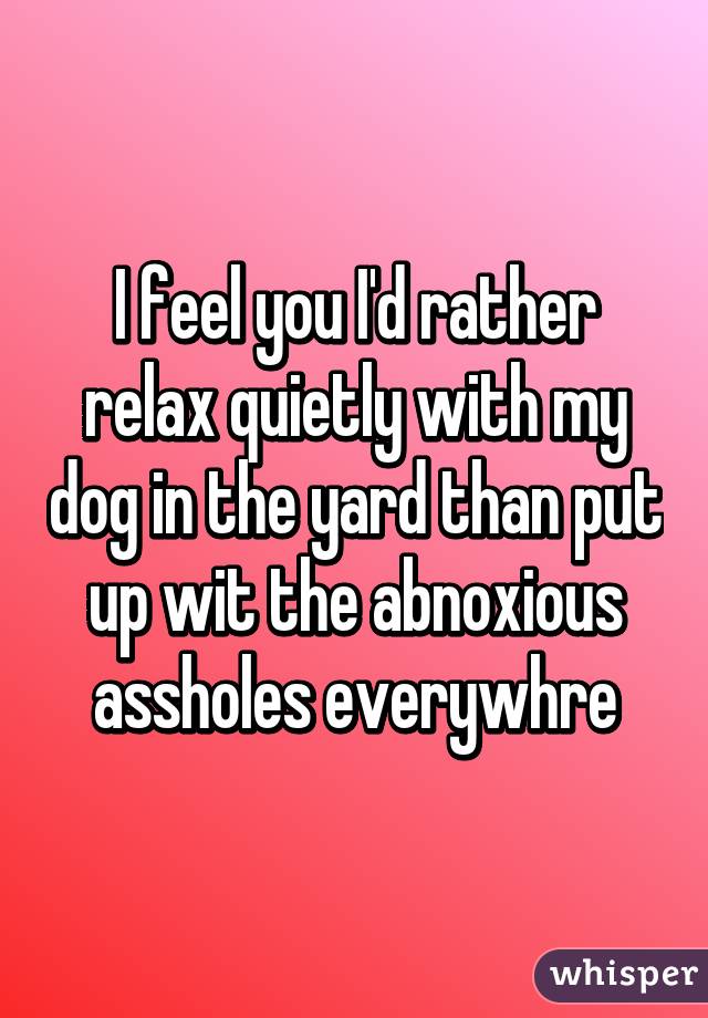 I feel you I'd rather relax quietly with my dog in the yard than put up wit the abnoxious assholes everywhre