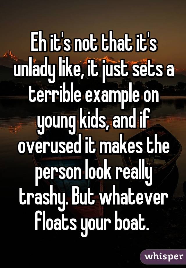 Eh it's not that it's unlady like, it just sets a terrible example on young kids, and if overused it makes the person look really trashy. But whatever floats your boat. 