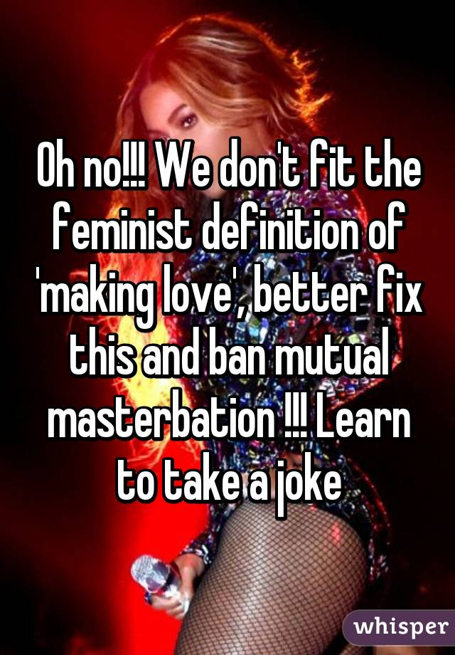 Oh no!!! We don't fit the feminist definition of 'making love', better fix this and ban mutual masterbation !!! Learn to take a joke