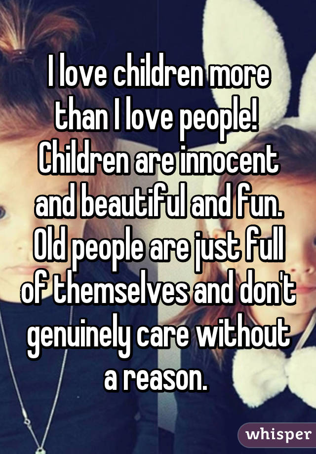 I love children more than I love people! 
Children are innocent and beautiful and fun. Old people are just full of themselves and don't genuinely care without a reason. 