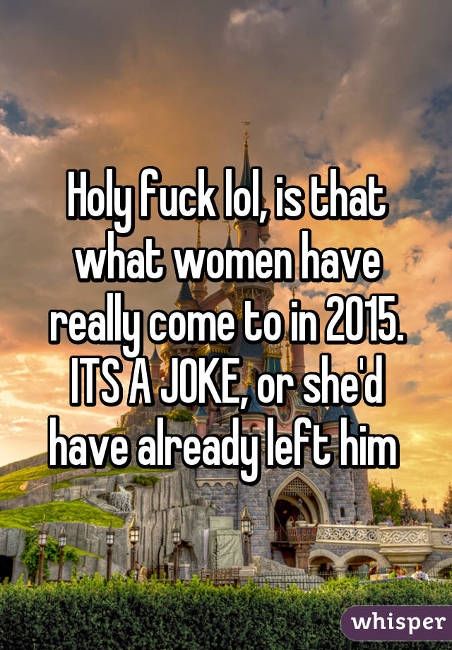 Holy fuck lol, is that what women have really come to in 2015. ITS A JOKE, or she'd have already left him 