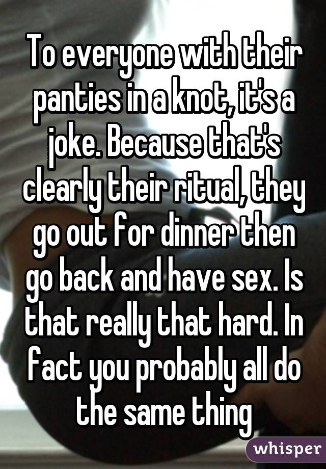 To everyone with their panties in a knot, it's a joke. Because that's clearly their ritual, they go out for dinner then go back and have sex. Is that really that hard. In fact you probably all do the same thing