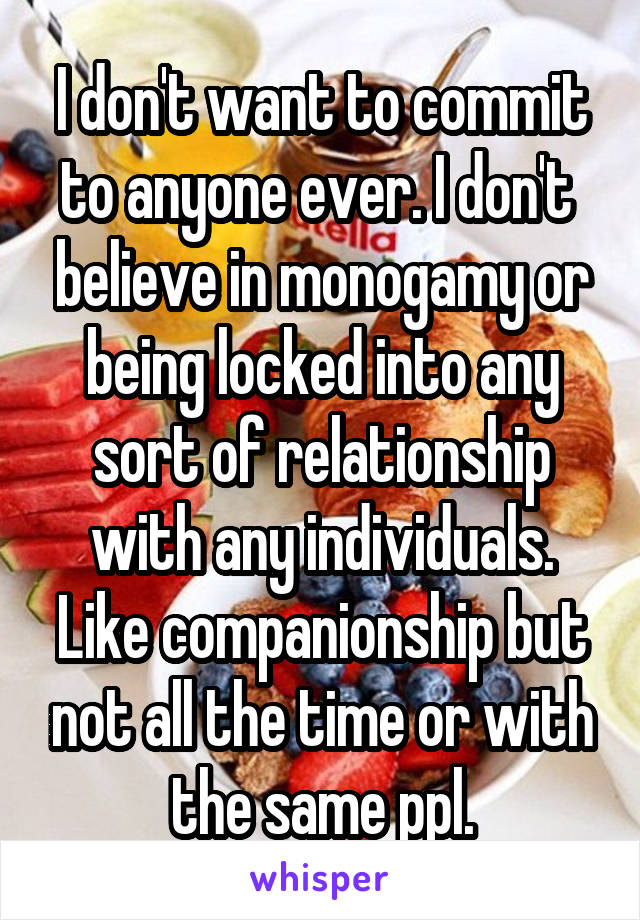 I don't want to commit to anyone ever. I don't  believe in monogamy or being locked into any sort of relationship with any individuals. Like companionship but not all the time or with the same ppl.