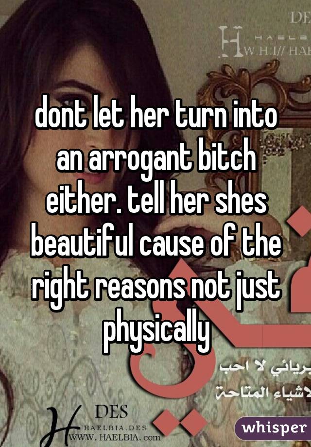 dont let her turn into an arrogant bitch either. tell her shes beautiful cause of the right reasons not just physically