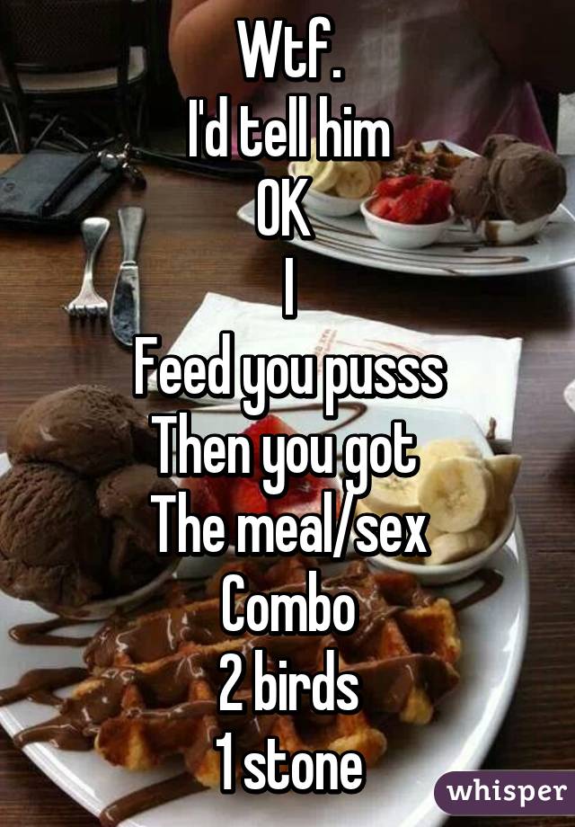 Wtf.
I'd tell him
OK 
I
Feed you pusss
Then you got 
The meal/sex
Combo
2 birds
1 stone