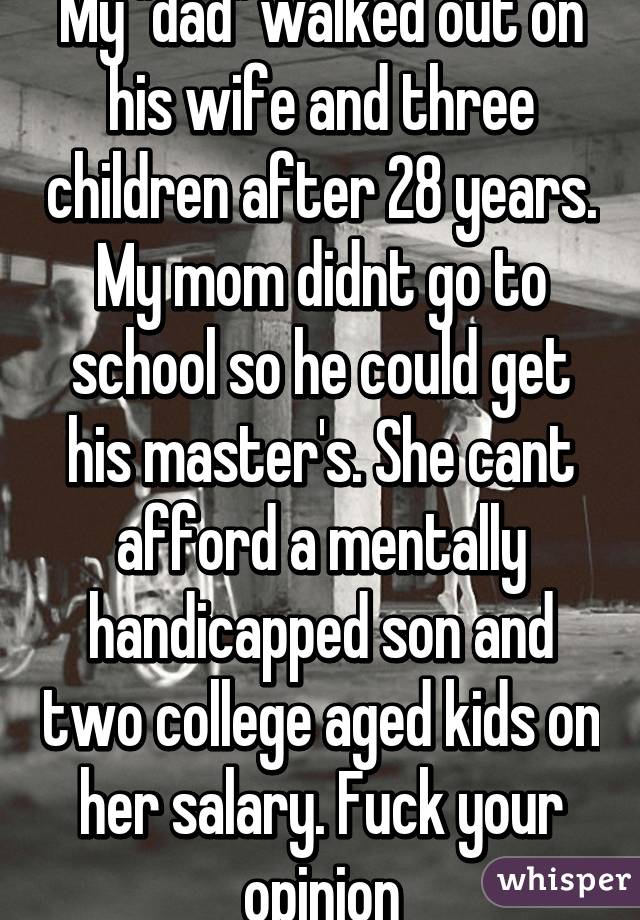 My "dad" walked out on his wife and three children after 28 years. My mom didnt go to school so he could get his master's. She cant afford a mentally handicapped son and two college aged kids on her salary. Fuck your opinion